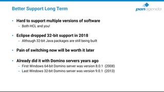 Better Support Long Term
• Hard to support multiple versions of software
– Both HCL and you!
• Eclipse dropped 32-bit support in 2018
– Although 32-bit Java packages are still being built
• Pain of switching now will be worth it later
• Already did it with Domino servers years ago
– First Windows 64-bit Domino server was version 8.0.1 (2008)
– Last Windows 32-bit Domino server was version 9.0.1 (2013)
 