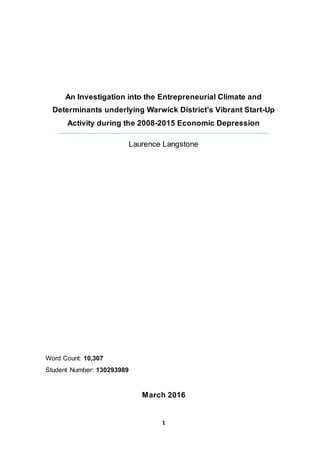 1
An Investigation into the Entrepreneurial Climate and
Determinants underlying Warwick District’s Vibrant Start-Up
Activity during the 2008-2015 Economic Depression
Laurence Langstone
Word Count: 10,307
Student Number: 130293989
March 2016
 