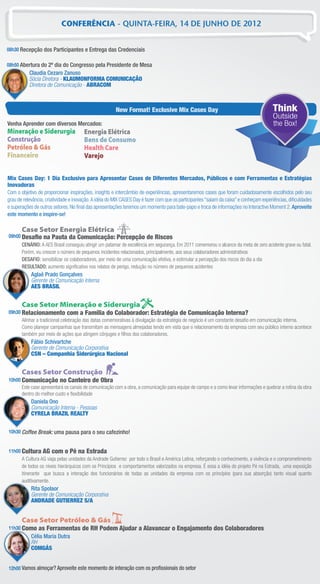 CONFERÊNCIA - QUINTA-FEIRA, 14 DE JUNHO DE 2012


08h30 Recepção dos Participantes e Entrega das Credenciais

08h50 Abertura do 2º dia do Congresso pela Presidente de Mesa
           Claudia Cezaro Zanuso
           Sócia Diretora - KLAUMONFORMA COMUNICAÇÃO
           Diretora de Comunicação - ABRACOM



                                                       New Format! Exclusive Mix Cases Day                                              Think
                                                                                                                                       Outside
Venha Aprender com diversos Mercados:                                                                                                  the Box!
Mineração e Siderurgia                 Energia Elétrica
Construção                             Bens de Consumo
Petróleo & Gás                         Health Care
Financeiro                             Varejo


Mix Cases Day: 1 Dia Exclusivo para Apresentar Cases de Diferentes Mercados, Públicos e com Ferramentas e Estratégias
Inovadoras
Com o objetivo de proporcionar inspirações, insights e intercâmbio de experiências, apresentaremos cases que foram cuidadosamente escolhidos pelo seu
grau de relevância, criatividade e inovação. A idéia do MIX CASES Day é fazer com que os participantes “saiam da caixa” e conheçam experiências, diﬁculdades
e superações de outros setores. No ﬁnal das apresentações teremos um momento para bate-papo e troca de informações no Interactive Moment 2. Aproveite
este momento e inspire-se!

       Case Setor Energia Elétrica
09h00 Desaﬁo      na Pauta da Comunicação: Percepção de Riscos
       CENÁRIO: A AES Brasil conseguiu atingir um patamar de excelência em segurança. Em 2011 comemorou o alcance da meta de zero acidente grave ou fatal.
       Porém, viu crescer o número de pequenos incidentes relacionados, principalmente, aos seus colaboradores administrativos
       DESAFIO: sensibilizar os colaboradores, por meio de uma comunicação efetiva, e estimular a percepção dos riscos do dia a dia
       RESULTADO: aumento signiﬁcativo nos relatos de perigo, redução no número de pequenos acidentes
            Aglaê Prado Gonçalves
            Gerente de Comunicação Interna
            AES BRASIL


       Case Setor Mineração e Siderurgia
09h30 Relacionamento com a Família do Colaborador: Estratégia de Comunicação Interna?
      Alinhar a tradicional celebração das datas comemorativas à divulgação da estratégia de negócio é um constante desaﬁo em comunicação interna.
      Como planejar campanhas que transmitam as mensagens almejadas tendo em vista que o relacionamento da empresa com seu público interno acontece
      também por meio de ações que atingem cônjuges e ﬁlhos dos colaboradores.
            Fábio Schivartche
            Gerente de Comunicação Corporativa
            CSN – Companhia Siderúrgica Nacional


       Cases Setor Construção
10h00 Comunicação no Canteiro de Obra
      Este case apresentará os canais de comunicação com a obra, a comunicação para equipe de campo e a como levar informações e quebrar a rotina da obra
      dentro do melhor custo e ﬂexibilidade
            Daniela Ono
            Comunicação Interna - Pessoas
            CYRELA BRAZIL REALTY


10h30 Coffee Break: uma pausa para o seu cafezinho!


11h00 Cultura AG com o Pé na Estrada
      A Cultura AG viaja pelas unidades da Andrade Gutierrez por todo o Brasil e América Latina, reforçando o conhecimento, a vivência e o comprometimento
      de todos os níveis hierárquicos com os Princípios e comportamentos valorizados na empresa. É essa a idéia do projeto Pé na Estrada, uma exposição
      itinerante que busca a interação dos funcionários de todas as unidades da empresa com os princípios (para sua absorção) tanto visual quanto
      auditivamente.
            Rita Spolaor
            Gerente de Comunicação Corporativa
            ANDRADE GUTIERREZ S/A


       Case Setor Petróleo & Gás
11h30 Como     as Ferramentas de RH Podem Ajudar a Alavancar o Engajamento dos Colaboradores
            Célia Maria Dutra
            RH
            COMGÁS


12h00 Vamos almoçar? Aproveite este momento de interação com os proﬁssionais do setor
 