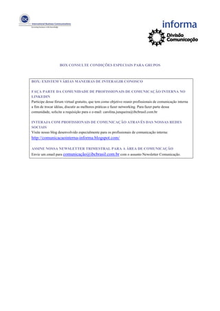 BOX CONSULTE CONDIÇÕES ESPECIAIS PARA GRUPOS



BOX: EXISTEM VÁRIAS MANEIRAS DE INTERAGIR CONOSCO

FAÇA PARTE DA COMUNIDADE DE PROFISSIONAIS DE COMUNICAÇÃO INTERNA NO
LINKEDIN
Participe desse fórum virtual gratuito, que tem como objetivo reunir profissionais de comunicação interna
a fim de trocar idéias, discutir as melhores práticas e fazer networking. Para fazer parte dessa
comunidade, solicite a requisição para o e-mail: carolina.junqueira@ibcbrasil.com.br

INTERAJA COM PROFISSIONAIS DE COMUNICAÇÃO ATRAVÉS DAS NOSSAS REDES
SOCIAIS
Visite nosso blog desenvolvido especialmente para os profissionais de comunicação interna:
http://comunicacaointerna-informa.blogspot.com/

ASSINE NOSSA NEWSLETTER TRIMESTRAL PARA A ÁREA DE COMUNICAÇÃO
Envie um email para comunicação@ibcbrasil.com.br com o assunto Newsletter Comunicação.
 