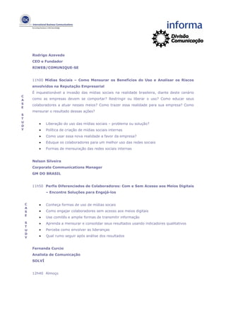 Rodrigo Azevedo
        CEO e Fundador
        RIWEB/COMUNIQUE-SE


        11h00 Mídias Sociais – Como Mensurar os Benefícios do Uso e Analisar os Riscos
        envolvidos na Reputação Empresarial
        É inquestionável a invasão das mídias sociais na realidade brasileira, diante deste cenário
C
A       como as empresas devem se comportar? Restringir ou liberar o uso? Como educar seus
S       colaboradores a atuar nesses meios? Como trazer essa realidade para sua empresa? Como
E
        mensurar o resultado dessas ações?
S
T
U
           •    Liberação do uso das mídias sociais – problema ou solução?
D
Y          •    Política de criação de mídias sociais internas
           •    Como usar essa nova realidade a favor da empresa?
           •    Eduque os colaboradores para um melhor uso das redes sociais
           •    Formas de mensuração das redes sociais internas


        Nelson Silveira
        Corporate Communications Manager
        GM DO BRASIL


        11h50 Perfis Diferenciados de Colaboradores: Com e Sem Acesso aos Meios Digitais
                – Encontre Soluções para Engajá-los


    C      •    Conheça formas de uso de mídias socais
    A
    S      •    Como engajar colaboradores sem acesso aos meios digitais
    E
           •    Use comitês e amplie formas de transmitir informação
    S      •    Aprenda a mensurar e consolidar seus resultados usando indicadores qualitativos
    T
    U      •    Perceba como envolver as lideranças
    D
    Y      •    Qual rumo seguir após análise dos resultados


        Fernanda Curcio
        Analista de Comunicação
        SOLVÍ


        12h40 Almoço
 