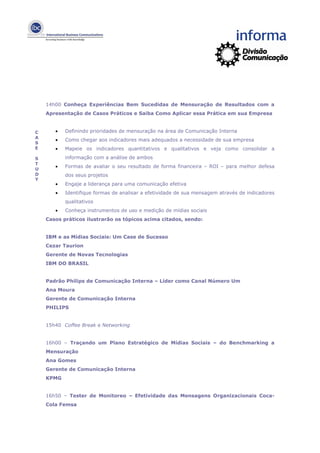 14h00 Conheça Experiências Bem Sucedidas de Mensuração de Resultados com a
    Apresentação de Casos Práticos e Saiba Como Aplicar essa Prática em sua Empresa


C      •   Definindo prioridades de mensuração na área de Comunicação Interna
A
       •   Como chegar aos indicadores mais adequados a necessidade de sua empresa
S
E      •   Mapeie os indicadores quantitativos e qualitativos e veja como consolidar a

S          informação com a análise de ambos
T
       •   Formas de avaliar o seu resultado de forma financeira – ROI – para melhor defesa
U
D          dos seus projetos
Y
       •   Engaje a liderança para uma comunicação efetiva
       •   Identifique formas de analisar a efetividade de sua mensagem através de indicadores
           qualitativos
       •   Conheça instrumentos de uso e medição de mídias sociais
    Casos práticos ilustrarão os tópicos acima citados, sendo:


    IBM e as Mídias Sociais: Um Case de Sucesso
    Cezar Taurion
    Gerente de Novas Tecnologias
    IBM DO BRASIL


    Padrão Philips de Comunicação Interna – Líder como Canal Número Um
    Ana Moura
    Gerente de Comunicação Interna
    PHILIPS


    15h40 Coffee Break e Networking


    16h00 – Traçando um Plano Estratégico de Mídias Sociais – do Benchmarking a
    Mensuração
    Ana Gomes
    Gerente de Comunicação Interna
    KPMG


    16h50 – Tester de Monitoreo – Efetividade das Mensagens Organizacionais Coca-
    Cola Femsa
 
