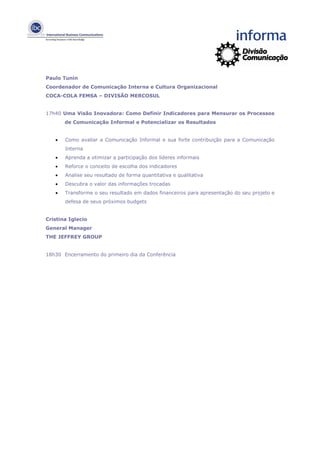 Paulo Tunin
Coordenador de Comunicação Interna e Cultura Organizacional
COCA-COLA FEMSA – DIVISÃO MERCOSUL


17h40 Uma Visão Inovadora: Como Definir Indicadores para Mensurar os Processos
       de Comunicação Informal e Potencializar os Resultados


   •   Como avaliar a Comunicação Informal e sua forte contribuição para a Comunicação
       Interna
   •   Aprenda a otimizar a participação dos líderes informais
   •   Reforce o conceito de escolha dos indicadores
   •   Analise seu resultado de forma quantitativa e qualitativa
   •   Descubra o valor das informações trocadas
   •   Transforme o seu resultado em dados financeiros para apresentação do seu projeto e
       defesa de seus próximos budgets


Cristina Iglecio
General Manager
THE JEFFREY GROUP


18h30 Encerramento do primeiro dia da Conferência
 