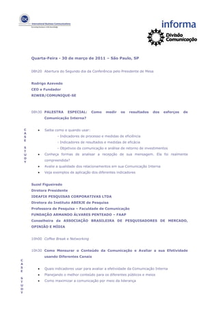 Quarta-Feira - 30 de março de 2011 – São Paulo, SP


        08h20 Abertura do Segundo dia da Conferência pelo Presidente de Mesa


        Rodrigo Azevedo
        CEO e Fundador
        RIWEB/COMUNIQUE-SE



        08h30 PALESTRA      ESPECIAL:      Como   medir    os   resultados    dos   esforços   de
               Comunicação Interna?


    C      •   Saiba como e quando usar:
    A
    S                 - Indicadores de processo e medidas de eficiência
    E
                      - Indicadores de resultados e medidas de eficácia
    S                 - Objetivos da comunicação e análise de retorno de investimentos
    T
    U      •   Conheça formas de analisar a recepção de sua mensagem. Ela foi realmente
    D
    Y          compreendida?
           •   Avalie a qualidade dos relacionamentos em sua Comunicação Interna
           •   Veja exemplos de aplicação dos diferentes indicadores


        Suzel Figueiredo
        Diretora Presidente
        IDEAFIX PESQUISAS CORPORATIVAS LTDA
        Diretora do Instituto ABERJE de Pesquisa
        Professora de Pesquisa – Faculdade de Comunicação
        FUNDAÇÃO ARMANDO ÁLVARES PENTEADO – FAAP
        Conselheira da ASSOCIAÇÃO BRASILEIRA DE PESQUISADORES DE MERCADO,
        OPINIÃO E MÍDIA


        10h00 Coffee Break e Networking


        10h30 Como Mensurar o Conteúdo da Comunicação e Avaliar a sua Efetividade
               usando Diferentes Canais
C
A
S          •   Quais indicadores usar para avaliar a efetividade da Comunicação Interna
E
           •   Planejando o melhor conteúdo para os diferentes públicos e meios
S
T          •   Como maximizar a comunicação por meio da liderança
U
D
Y
 