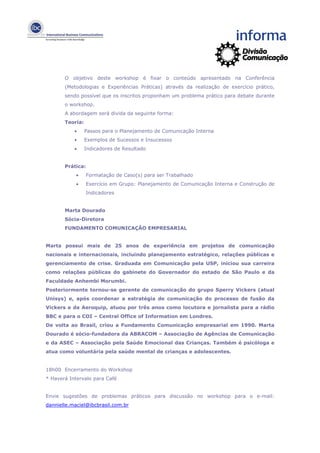 O objetivo deste workshop é fixar o conteúdo apresentado na Conferência
       (Metodologias e Experiências Práticas) através da realização de exercício prático,
       sendo possível que os inscritos proponham um problema prático para debate durante
       o workshop.
       A abordagem será divida da seguinte forma:
       Teoria:
           •     Passos para o Planejamento de Comunicação Interna
           •     Exemplos de Sucessos e Insucessos
           •     Indicadores de Resultado


       Prática:
            •    Formatação de Caso(s) para ser Trabalhado
            •    Exercício em Grupo: Planejamento de Comunicação Interna e Construção de
                 Indicadores


       Marta Dourado
       Sócia-Diretora
       FUNDAMENTO COMUNICAÇÃO EMPRESARIAL


Marta possui mais de 25 anos de experiência em projetos de comunicação
nacionais e internacionais, incluindo planejamento estratégico, relações públicas e
gerenciamento de crise. Graduada em Comunicação pela USP, iniciou sua carreira
como relações públicas do gabinete do Governador do estado de São Paulo e da
Faculdade Anhembi Morumbi.
Posteriormente tornou-se gerente de comunicação do grupo Sperry Vickers (atual
Unisys) e, após coordenar a estratégia de comunicação do processo de fusão da
Vickers e da Aeroquip, atuou por três anos como locutora e jornalista para a rádio
BBC e para o COI – Central Office of Information em Londres.
De volta ao Brasil, criou a Fundamento Comunicação empresarial em 1990. Marta
Dourado é sócio-fundadora da ABRACOM – Associação de Agências de Comunicação
e da ASEC – Associação pela Saúde Emocional das Crianças. Também é psicóloga e
atua como voluntária pela saúde mental de crianças e adolescentes.


18h00 Encerramento do Workshop
* Haverá Intervalo para Café


Envie sugestões de problemas práticos para discussão no workshop para o e-mail:
dannielle.maciel@ibcbrasil.com.br
 