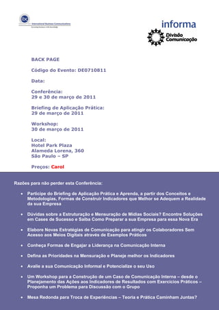BACK PAGE

       Código do Evento: DE0710811

       Data:

       Conferência:
       29 e 30 de março de 2011

       Briefing de Aplicação Prática:
       29 de março de 2011

       Workshop:
       30 de março de 2011

       Local:
       Hotel Park Plaza
       Alameda Lorena, 360
       São Paulo – SP

       Preços: Carol


Razões para não perder esta Conferência:

  •   Participe do Briefing de Aplicação Prática e Aprenda, a partir dos Conceitos e
      Metodologias, Formas de Construir Indicadores que Melhor se Adequem a Realidade
      da sua Empresa

  •   Dúvidas sobre a Estruturação e Mensuração de Mídias Sociais? Encontre Soluções
      em Cases de Sucesso e Saiba Como Preparar a sua Empresa para essa Nova Era

  •   Elabore Novas Estratégias de Comunicação para atingir os Colaboradores Sem
      Acesso aos Meios Digitais através de Exemplos Práticos

  •   Conheça Formas de Engajar a Liderança na Comunicação Interna

  •   Defina as Prioridades na Mensuração e Planeje melhor os Indicadores

  •   Avalie a sua Comunicação Informal e Potencialize o seu Uso

  •   Um Workshop para a Construção de um Caso de Comunicação Interna – desde o
      Planejamento das Ações aos Indicadores de Resultados com Exercícios Práticos –
      Proponha um Problema para Discussão com o Grupo

  •   Mesa Redonda para Troca de Experiências – Teoria e Prática Caminham Juntas?
 