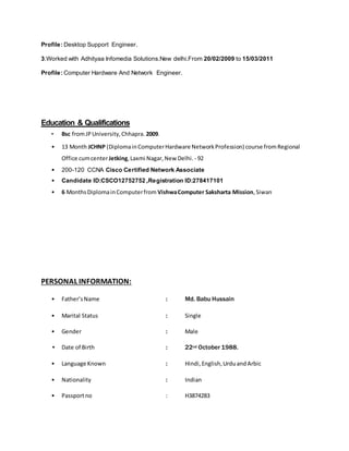 Profile: Desktop Support Engineer.
3.Worked with Adhityaa Infomedia Solutions.New delhi.From 20/02/2009 to 15/03/2011
Profile: Computer Hardware And Network Engineer.
Education & Qualifications
• Bsc fromJPUniversity,Chhapra. 2009.
• 13 Month JCHNP (DiplomainComputerHardware NetworkProfession) course fromRegional
Office cumcenterJetking,Laxmi Nagar,New Delhi. - 92
• 200-120 CCNA Cisco Certified Network Associate
• Candidate ID:CSCO12752752 ,Registration ID:278417101
• 6 MonthsDiplomainComputerfrom VishwaComputer Saksharta Mission,Siwan
PERSONAL INFORMATION:
• Father’sName : Md. Babu Hussain
• Marital Status : Single
• Gender : Male
• Date of Birth : 22nd October 1988.
• Language Known : Hindi,English,UrduandArbic
• Nationality : Indian
• Passportno : H3874283
 