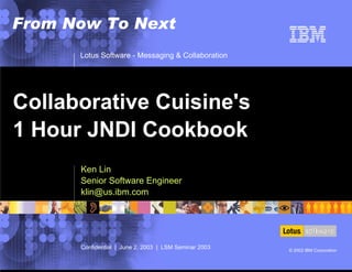 Lotus Software - Messaging & Collaboration
Confidential | June 2, 2003 | LSM Seminar 2003 © 2002 IBM Corporation
From Now To Next
Ken Lin
Senior Software Engineer
klin@us.ibm.com
Collaborative Cuisine's
1 Hour JNDI Cookbook
 