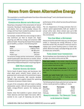 de08e604-481e-458d-9ea5-9d0ab7405eb9-150209221325-conversion-gate01
Thisnewsletterisa monthlypublicationfromGreenAlternative EnergyTM
andis distributedelectronically.
newsletter@greenae.com
CONSERVATION BEGINS WITH RECYCLING
Recyclingisa keyplayerinthe conservationof natural
resources. Reusing or recycling paper, glass, metals,
and plastics that are used everyday reduces the
energy and fossil fuels needed to produce new and
replacement versions of these items.
For example,ittakes20 times more energy to make a
new aluminum can than to recycle one. Paper
recycling uses 60% less energy and conserves 7,000
gallonsof water. Recycling also keeps these products
out of landfills, as shown in the following chart
Product Time to Degrade
Glass.........................................1 Million Years
Aluminum Cans ............................ 80-100 years
Plastic...............................................700 years
Plastic cups .........................................20 years
To conserve energy and the environment, everyone
needstoparticipate.Overthe next six months, Green
AlternativeEnergywill askforyourhelpasit beginsits
sponsorshipof National Disposal’s recycling program.
GAE HELPS JAMESON
CHARTER SCHOOL GO GREEN
You’ve heard of green homes and businesses, but
what about green schools? Green schools are a
growing trend, and as part of its commitment to give
back to the community, GAE recently donated
$75,000 in labor and supplies toward the upcoming
renovation of Jameson Charter School.
As part of the renovation, GAE will install a rooftop
photovoltaic system. GAE will also purchase several
highly energy-efficient systems for heating and
cooling.
Studies show that students in green schools have
fewer absences and have higher test scores. GAE is
excited to be a part of improving not only the
performance of the school but also the performance
of its students.
The U.S. Department of Energy estimates that U.S.
schools spend approximately $125 per student in
annual utility costs. Green schools save up to $50
annually per student, cutting costs while improving
the environment.
YOU CAN MAKE A DIFFERENCE
Didyou know that withlittle stepsyoucanmake great
strides in improving the energy efficiency in your
home this winter? No, this doesn’t mean you have to
replace your current heating system or install solar
panels.Below are simple, everyday things you can do
to reduce your utility bills.
TURN DOWN YOUR THERMOSTAT.
By turning down your thermostat by 10 to 15 degrees
at night, you reduce utility costs by 10%.
Close your curtains. In the winter, close the curtains
on any windows that don’t receive sunlight. By doing
so, you reduce heat loss by 10%.
Lower your hot water temperature. For each 10 F
you lower the temperature, you save 3-5% in energy
costs.
Insulate your water heater tank. Using a minimum R-
24 insulation saves you 4-9% in heating costs and
reduces heat loss by 25-45%.
The followingchart shows potential cost savings over
a three-month period for a 3,000 sq. ft. home.
Month Thermostat Water
December $17.62 $7.48
January $21.32 $10.21
February $18.91 $9.18
NANOTECHNOLOGY: THE SMALLEST THING
IN ALTERNATIVE ENERGY
 