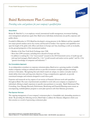 Baird Retirement Plan Consulting
Providing value and guidance for your company’s qualified plan
Private Wealth Management Products & Services
©2014 Robert W. Baird & Co. Incorporated. Member NYSE & SIPC.
Robert W. Baird & Co. 777 East Wisconsin Avenue, Milwaukee, Wisconsin 53202. 1-800-RW-BAIRD. www.rwbaird.com Page 1 of 3
About Baird
Robert W. Baird & Co. is an employee-owned, international wealth management, investment banking,
asset management and private equity firm. Baird serves individual, institutional, non-profit, corporate and
public clients.
Founded in Milwaukee in 1919, Baird has developed a strong presence in the Midwest and has expanded
into major growth markets across the country and beyond its borders. Our expertise and capabilities now
span the length of the globe with offices and clients in Europe and Asia, benefiting us with an invaluable,
on-the-ground perspective of the international markets.
• Member of the New York Stock Exchange since 1948
• More than 2,900 associates, including those abroad in Europe and Asia
• In addition to ranking No. 1 for “most trusted” research in the 2014 Greenwich survey of small-cap and
mid-cap fund managers, Baird ranked No. 1 for “overall research and analyst service quality” and No. 2 for
“greatest knowledge of companies and industries.” 1
Our Consultative Approach
As an independent consultant on corporate retirement plans, Baird serves a growing number of middle-
market companies seeking an unbiased advisor to provide investment oversight and plan consulting
services to their plans. Recognizing that each client’s needs are unique, we analyze your plan needs to
clearly define short-term and long-term objectives. Using a comprehensive approach, we provide
customized strategies and solutions designed to reach those goals.
Expertise and teamwork are key aspects of our service as Financial Advisors work with specialists
throughout Baird. The team of professionals assembled to work with your company is comprised of
individuals offering in-depth experience in specific areas pertinent to your plan. Baird’s Retirement Plan
Consulting, Asset Manager Research, Performance Monitoring and Financial Planning teams ensure an
encompassing, multidisciplinary program to assist plan sponsors with their fiduciary governance.
Plan Sponsor Services
The ongoing management of your company’s retirement plan is a formidable task, demanding attention to
detail. By providing the following services, Baird helps to address the fiduciary obligations which your
firm assumes as a result of sponsoring a retirement plan:
 
