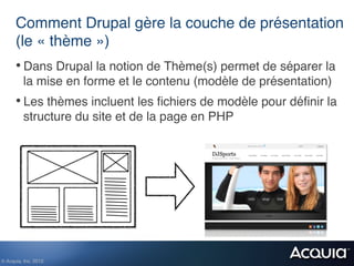 Comment Drupal gère la couche de présentation
      (le « thème »)!
      •  Dans Drupal la notion de Thème(s) permet de séparer la
          la mise en forme et le contenu (modèle de présentation)!
      •  Les thèmes incluent les ﬁchiers de modèle pour déﬁnir la
          structure du site et de la page en PHP!




© Acquia, Inc. 2012.!
 