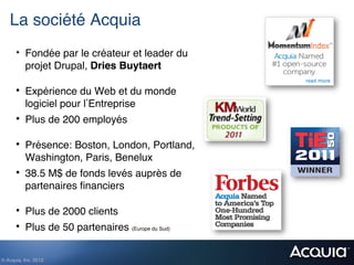 La société Acquia!
      •  Fondée par le créateur et leader du
           projet Drupal, Dries Buytaert!

      •  Expérience du Web et du monde
           logiciel pour l Entreprise!
      •  Plus de 200 employés!

      •  Présence: Boston, London, Portland,
           Washington, Paris, Benelux!
      •  38.5 M$ de fonds levés auprès de
           partenaires ﬁnanciers !

      •  Plus de 2000 clients!
      •  Plus de 50 partenaires (Europe du Sud)!

© Acquia, Inc. 2012.!
 