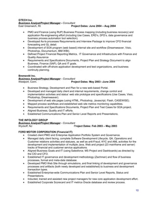 GTECH Inc.
Business Analyst/Project Manager - Consultant
East Greenwich, RI. Project Dates: June 2004 – Aug 2004
• PMO and Finance (using RUP) Business Process mapping (including business recovery) and
application Re-engineering effort (including Use Cases, ERD’s, DFD’s, data governance and
business process automation tool selection).
• Developed As-Is processes Requirements and Interview Package to improve CFO financial
forecasting and GL detail.
• Development of SOA program (web based) internal site and workflow (Dreamweaver, Visio,
Photoshop, Documentum, IBM WBI).
• Defined Project Financial Reporting Metrics, IT Governance and Infrastructure with Finance and
Quality Assurance
• Requirements and Specifications Documents, Project Plan and Strategy Document to align
Business, Finance (SAP), QA and IT goals.
• Coordinated with off-shore application development and test organizations, and business
continuity planning.
BremenAI Inc.
Business Analyst/Project Manager - Consultant
Westport, Conn. Project Dates: May 2003 –June 2004
• Business Strategy, Development and Plan for a new web-based Portal.
• Developed and managed daily client and internal requirements, change control and
implementation activities and status’ web site prototype and specifications (Use Cases, Visio,
Photoshop, Dreamweaver).
• Development of web site pages (using HTML, Photoshop, Javascript, Flash, CASEWISE).
• Mapped process workflows and established web site metrics monitoring capabilities.
• Requirements and Specifications Documents, Project Plan and Test Cases for SOA project.
• Aligned Business, Quality and IT efforts.
• Established Communications Plan and Senior Level Reports and Presentations.
THE INFOLOGY GROUP
Business Analyst/Project Manager - Consultant
Wyckoff, NJ Project Dates: Feb 2003 – May 2003
FORD MOTOR CORPORATION (Financial IT)
• Created client PMO and Enterprise Application Portfolio System and Governance.
• Managed daily client facing, complete Software Development Lifecycle, QA, Operations and
Customer relations activities and statuses, as well as anti-Fraud, KYC and AML activities for the
development and implementation of multiple Java, Web and project (23 mainframe and server)
tracks of financial and customer service applications.
• Aligned Business Goals and IT (using Salesforce, MS Project and Dashboards) as directed by
the CIO and CFO.
• Established IT governance and development methodology (Zachman) and flow of business
processes, format and meta-data database.
• Developed PMO Web Site through simulations, and final linking of development and governance
processes and artifacts (both newly developed and established) to business and development
transaction types.
• Established Enterprise-wide Communications Plan and Senior Level Reports, Status and
Presentations.
• Inducted, trained and assisted new project managers for new core application development effort.
• Established Corporate Scorecard and IT metrics Oracle database and review process.
10
 