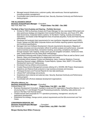 • Managed several infrastructure, customer quality, data warehouse, financial applications
(including portfolio management).
• Coordinated client (internal and external) User, Security, Business Continuity and Performance
testing program.
THE ALLEGIANCE GROUP
Business Analyst/Project Manager - Consultant
New York, New York Project Dates: Feb 2002 – Dec 2002
The Bank of New York (Custody and Clearing – Portfolio Services)
• Worked for PMO as Business Analyst and Project Manager for new Java based SOA project and
data warehouse strategy and integration that included Portfolio Services, anti-Fraud, KYC, AML,
Data Governance, Corporate Actions systems, for the Bank’s Trading, Custody and Clearing
Operations, and Assets Under Management lines of business (Equities, Funds and Fixed Income
instruments).
• Developed and analyzed client requirements for new mainframe integrated web based (J2EE),
Oracle, Sybase and DB2 (MQ) Corporate Actions and Portfolio reporting systems requirements
and functional specifications.
• Managed client and Software Development Lifecycle requirements discussions. Mapping of
business processes and documentation efforts for portfolio analysis and performance, corporate
actions business process flows, transaction tracking, accounting, compliance and reports,
through business rules mapping, screen mock-ups and navigation simulation, market and news
data, Crystal Reports and use cases (RUP methodology).
• Established Enterprise-wide Project Portfolio and Communications Plans as well as Senior Level
Reports, Status and Presentations for stakeholders and users.
• Coordinated efforts between Product and Marketing; Users; Customer Relations; Financial
Reporting (General Ledger), MQSeries, Crystal Reports, Sybase, Web, SWIFT, FIX and DB2
Development teams and Testing areas.
• Developed training artifacts and procedures.
• Created Requirements Management process utilizing UC’s, DOORS, MS Project, Dreamweaver,
Salesforce and Rational Suite products to map business processes and recovery.
• Prototyped Screens and Financial Reports for new data warehouse.
• Utilized RUP methodology and products.
• Established client (internal and external) User, Security, Business Continuity and Performance
testing program.
• Coordinated with off-shore database development organizations.
TPlusOne Alliance, Inc.
Business Analyst/Project Manager - Consultant
Cortlandt Manor, NY Project Dates: Feb 2001 - Jan 2002
• Business Development Consultant. Assisted a small pre-IPO organization (TplusOne Alliance, Inc.) in
structuring their T+1 and Straight-Through-Processing procedures, marketing, sales pitches and
demos in the New York financial sector.
• Created several client proposals for T+1 operations processing, management, security and
applications development.
• Established the strategy, change control, product requirements and the QA environment and Test
Cases.
CONVERSION SERVICES, INC.
Business Analyst/Project Manager - Consultant
East Hanover, NJ Project Dates: July 2000 - Feb 2001
Morgan Stanley Dean Witter (Treasury)
11
 