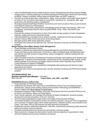 • Lead consultant/analyst during multiple business process reengineering (including business strategy,
change control, continuity planning) and software development efforts (both internal and client facing)
at MSDW Treasury (including Trading, News and Market Data, and SWFT systems).
• Provided up to date project plans, presentations, status, communications and budget impact details to
all levels of “line” and senior client relations (using RUP), mainframe GL, compliance, AML, data
governance and reporting systems management.
• Developed departmental Project Portfolio, Governance and Communications Plans as well as Senior
Level Reports, Status and Presentations.
• Created “business process reengineering” methodology (which included “wire-framing”, DFD’s and
simulations), and process flows for client using MS WORD, HTML, VISIO, HOLOSOFX and
CASEWISE.
• Executed the analysis of transactions (current, future state and gap analysis) of cash management,
expense, budget and financial reporting activities.
• Instructed department managers how to analyze, simulate, implement and test new processes.
• Advised Treasury PMO of technical issues surrounding projects.
• Managed several J2EE based application projects.
• Developed client (internal and external) User, Security, Business Continuity and Performance testing
program.
Morgan Stanley Dean Witter (Assets Under Management)
• Project Manager and Business Analyst.
• Assisted in implementing Organizational Change Management and AUM Forecasting (Equities,
Funds and Fixed Income instruments), Performance, News and Market Data and Reporting (client
and internal) and SAP programs (requirements, project management, software development and
implementation).
• Lead Consultant during the re-engineering of business processes. and migration of all “Assets Under
Management” (5 division) Financial (position, performance and GL) Reporting (DB2, Sybase, Oracle
based) activities of five divisions, for budget, expense and key drivers reporting using Holosofx ,
Crystal Reports and Hyperion ESSBASE.
• Provided technical assistance is establishing intermediate data warehouse and reducing “rogue”
applications and reports.
• Developed client (internal and external) User, Security, Business Continuity and Performance testing
program.
THE MAXIM GROUP, INC.
Business Analyst/Project Manager - Consultant
New York, NY Project Dates: July 1999 - July 2000
EQUISERVE (Division of Bank One)
• Project Manager and Business Analyst.
• Established and directed Y2K Client Server and Mainframe (CICS) Test (using Rational Suite -
development, change control, testing, tracking and renovation methodology at EQUISERVE, a
division of Bank One (Stock Options Transfer Agent).
• Developed Enterprise Project Portfolio, anti-Fraud, Governance and Communications Plans as well
as Senior Level Reports, Status and Presentations.
• Hired, trained organized, and managed 23 professional project management, business analysts,
development and test consultants, in the U.S. and India.
• Communicated (presentations) project status and budget during executive briefings.
• Coordinated activities of participating vendors and internal personnel, during post Y2K re-engineering
and conversion of several Legacy server based applications, database systems, documentation (Use
Cases, Test Cases, DFD’s) and business and data governance procedures.
• Established customer relationship department, help desk, requirements processing quality assurance
testing and change control procedures.
• Provided analyst assistance during security and business continuity reviews.
• Restructured and managed the stock options transfer (internal) department responsible for client
technical interfaces and securities transaction processing.
12
 