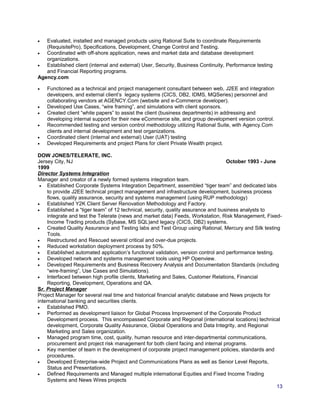 • Evaluated, installed and managed products using Rational Suite to coordinate Requirements
(RequisitePro), Specifications, Development, Change Control and Testing.
• Coordinated with off-shore application, news and market data and database development
organizations.
• Established client (internal and external) User, Security, Business Continuity, Performance testing
and Financial Reporting programs.
Agency.com
• Functioned as a technical and project management consultant between web, J2EE and integration
developers, and external client’s legacy systems (CICS, DB2, IDMS, MQSeries) personnel and
collaborating vendors at AGENCY.Com (website and e-Commerce developer).
• Developed Use Cases, “wire framing”, and simulations with client sponsors.
• Created client “white papers” to assist the client (business departments) in addressing and
developing internal support for their new eCommerce site, and group development version control.
• Recommended testing and version control methodology utilizing Rational Suite, with Agency.Com
clients and internal development and test organizations.
• Coordinated client (internal and external) User (UAT) testing
• Developed Requirements and project Plans for client Private Wealth project.
DOW JONES/TELERATE, INC.
Jersey City, NJ October 1993 - June
1999
Director Systems Integration
Manager and creator of a newly formed systems integration team.
• Established Corporate Systems Integration Department, assembled “tiger team” and dedicated labs
to provide J2EE technical project management and infrastructure development, business process
flows, quality assurance, security and systems management (using RUP methodology)
• Established Y2K Client Server Renovation Methodology and Factory.
• Established a “tiger team” of 12 technical, security, quality assurance and business analysts to
integrate and test the Telerate (news and market data) Feeds, Workstation, Risk Management, Fixed-
Income Trading products (Sybase, MS SQL)and legacy (CICS, DB2) systems.
• Created Quality Assurance and Testing labs and Test Group using Rational, Mercury and Silk testing
Tools.
• Restructured and Rescued several critical and over-due projects.
• Reduced workstation deployment process by 50%.
• Established automated application’s functional validation, version control and performance testing.
• Developed network and systems management tools using HP Openview.
• Developed Requirements and Business Recovery Analysis and Documentation Standards (including
“wire-framing”, Use Cases and Simulations).
• Interfaced between high profile clients, Marketing and Sales, Customer Relations, Financial
Reporting, Development, Operations and QA.
Sr. Project Manager
Project Manager for several real time and historical financial analytic database and News projects for
international banking and securities clients.
• Established PMO.
• Performed as development liaison for Global Process Improvement of the Corporate Product
Development process. This encompassed Corporate and Regional (international locations) technical
development, Corporate Quality Assurance, Global Operations and Data Integrity, and Regional
Marketing and Sales organization.
• Managed program time, cost, quality, human resource and inter-departmental communications,
procurement and project risk management for both client facing and internal programs.
• Key member of team in the development of corporate project management policies, standards and
procedures.
• Developed Enterprise-wide Project and Communications Plans as well as Senior Level Reports,
Status and Presentations.
• Defined Requirements and Managed multiple international Equities and Fixed Income Trading
Systems and News Wires projects
13
 