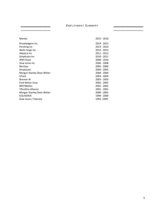EMPLOYMENT SUMMARY
Mondo
Knowledgent Inc
2015 - 2016
2014 - 2015
Pershing Inc 2013 - 2014
Wells Fargo Inc 2012 - 2013
Adeptra Inc 2011 - 2012
Simplicato Inc 2010 - 2011
JPM Chase 2008 - 2010
Dow Jones Inc 2006 - 2008
Barclays 2005 - 2006
Simplicato 2004 - 2005
Morgan Stanley Dean Witter 2004 - 2004
GTech 2003 - 2004
Bremen AI 2003 - 2003
Ford Motor Corp 2002 - 2002
BNY/Mellon 2001 - 2002
TPlusOne Alliance 2001 - 2001
Morgan Stanley Dean Witter 2000 - 2001
EQUISERVE 1999 - 2000
Dow Jones / Telerate 1993 -1999
3
 