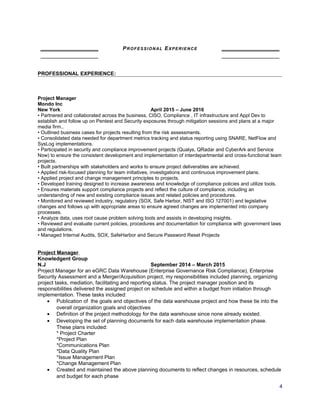 PROFESSIONAL EXPERIENCE
PROFESSIONAL EXPERIENCE:
Project Manager
Mondo Inc
New York April 2015 – June 2016
• Partnered and collaborated across the business, CISO, Compliance , IT infrastructure and Appl Dev to
establish and follow up on Pentest and Security exposures through mitigation sessions and plans at a major
media firm..
• Outlined business cases for projects resulting from the risk assessments.
• Consolidated data needed for department metrics tracking and status reporting using SNARE, NetFlow and
SysLog implementations.
• Participated in security and compliance improvement projects (Qualys, QRadar and CyberArk and Service
Now) to ensure the consistent development and implementation of interdepartmental and cross-functional team
projects.
• Built partnerships with stakeholders and works to ensure project deliverables are achieved.
• Applied risk-focused planning for team initiatives, investigations and continuous improvement plans.
• Applied project and change management principles to projects.
• Developed training designed to increase awareness and knowledge of compliance policies and utilize tools.
• Ensures materials support compliance projects and reflect the culture of compliance, including an
understanding of new and existing compliance issues and related policies and procedures.
• Monitored and reviewed industry, regulatory (SOX, Safe Harbor, NIST and ISO 127001) and legislative
changes and follows up with appropriate areas to ensure agreed changes are implemented into company
processes.
• Analyze data, uses root cause problem solving tools and assists in developing insights.
• Reviewed and evaluate current policies, procedures and documentation for compliance with government laws
and regulations.
• Managed Internal Audits, SOX, SafeHarbor and Secure Password Reset Projects
Project Manager
Knowledgent Group
N.J September 2014 – March 2015
Project Manager for an eGRC Data Warehouse (Enterprise Governance Risk Compliance), Enterprise
Security Assessment and a Merger/Acquisition project, my responsibilities included planning, organizing
project tasks, mediation, facilitating and reporting status. The project manager position and its
responsibilities delivered the assigned project on schedule and within a budget from initiation through
implementation. These tasks included:
• Publication of the goals and objectives of the data warehouse project and how these tie into the
overall organization goals and objectives
• Definition of the project methodology for the data warehouse since none already existed.
• Developing the set of planning documents for each data warehouse implementation phase.
These plans included:
* Project Charter
*Project Plan
*Communications Plan
*Data Quality Plan
*Issue Management Plan
*Change Management Plan
• Created and maintained the above planning documents to reflect changes in resources, schedule
and budget for each phase
4
 