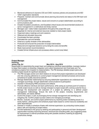 • Monitored adherence to dynamic CIO and CISO, business policies and procedures and ISO
12001 organization standards
• Prepared, maintain and communicate above planning documents and status to the DW team and
management
• Communicated the project status, issues and concerns to project stakeholders according to
communications plan
• Created Escalation procedures, and Escalated critical issues and recommended solutions to
senior management in a methodical and timely manner
• Managed user / stake holder expectations throughout the project life cycle
• Negotiate for internal and external resources needed to meet project needs
• Organized status meetings and work sessions
• Obtained and allocated resources
• Coordinated the team activities
• Estimated the cost and benefits
• Acted as a quality reviewer of the deliverables
• Produced and ensured the production of project deliverables
• Measured and organized sessions surrounding the costs and benefits
• Made improvement recommendations
• Created formal infrastructure and processes where current ones failed.
Project Manager
Pershing
Jersey City, NJ May 2014 – Aug 2014
Responsible for assembling the project team and assigning individual responsibilities, oversees medium
to large Client system on-boarding, integration and custom development and Cost basis and Tax
compliance projects from inception to implementation. The PM develops detailed project plans and
monitors project results for significant deviations.
• The PM manages vendor and client relations to ensure that project expectations are developed
and met, ensuring adherence to current project management standard processes and ensures
compliance to quality assurance policies.
• Manage Stakeholder relationships by ensuring stakeholder expectations are understood and
managed accordingly, through stakeholder communications & participation.
• Assisted in Developing PMO processes and artifacts
• Promote effective individual and team performance, while acting as a primary point of contact to
handle project issues as well as manage changes to project scope with a strong customer focus.
• Manage the development and execution of a project by adhering to a defined project
management methodology. Ensure the work of the project, including requirements and
deliverables, are clearly defined.
• Control the project, in part, by leveraging formal change management and identifying and
mitigating risk. Confirm project success criteria and managing accordingly.
• Monitor, evaluate, and control project performance by resolving and/or escalating issues in a
timely fashion, utilizing plans and schedule project tasks based to control resource availability and
other dependencies.
• Oversee or modify a schedule of tasks with minimal supervision, by conducting routine project
status calls and reporting of project status.
• Provide leadership to the group by seeking and participating in personal and team development
opportunities including improving personal, technical and consulting skills, plus suggesting areas
for improvement in internal processes along with possible solutions; fostering & supporting
constructive change.
5
 