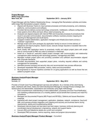 Project Manager
Wells Fargo Securities
New York, NY September 2013 – January 2014
Project Manager with the Platform Relationship Group - managing Risk Remediation activities and duties
within large Risk Remediation program initiative.
• Aligned with Business Teams to map business processes and trade processing, and underlying
platforms, communications and software.
• Provided Service delivery across technology components, middleware, software configuration,
trade systems (front office and back office), batch processing, etc.
• Analyzed and aligned projects with internal PMO and Corporate processes & procedures that
result in accurate communication, documentation artifacts, business process mapping and
reporting for Management and Audit teams.
• Engaged multiple stakeholders, application managers and infrastructure teams across a
“matrixed” organization.
• Manage project plan work packages (by application family) to ensure on-time delivery of
milestones and report progress, resolve issues, execute change requests or escalate risks to the
PMO as necessary.
• Work closely with application teams to proactively modify and adjust project plans with ample
time to communicate to PMO any risks to schedule or milestones.
• Acted as a “hands-on” execution based project manager, with communication and relationship
management skills interfacing with technology partners, management and PMO.
• Managed multiple project plans and providing consistent and sufficient documentation aligned
with corporate standards.
• Provided documentation that supported project plans, including required artifacts and activity
management for traceability.
• Identified process business and security risks and recommended new process efficiencies
• Developed repeatable PMO processes, metrics, status and documentation
• Re-engineered to improve repetitive activities for on-going applications as well as those that are
added to program scope.
Business Analyst/Project Manager
Adeptra Inc.
Norwalk, Ct September 2012 – May 2013
Provider of Credit Card Fraud Management services and software. As a member of the client-facing
team, interfaced with Client, Sales and Client Development Manager to manage Product strategic and
tactical plans and deliverables, expectations and schedules using Agile methodology
• Built comprehensive understanding of client stakeholders, processes and how Fraud Notification
and marketing software/services on a mobility platform would benefit their business and meet PCI
compliance.
• Managed and documented Projects (MS Project and MYSQL), Defects and Issues Resolution
meetings.
• Interfaced with client project management, application, database, network, compliance, fraud and
AML and business process integration and mapping and recovery and business teams during
requirements, testing and troubleshooting efforts.
• Developed internal project and test plans (and test cases), business continuity planning and
coordinated internal development, engineering, network and support teams.
• Insured JIRA and Salesforce details are current and compliant
• Developed PMO processes, metrics reporting, status and program documentation.
Business Analyst/Project Manager/ Product Manager - Consultant
6
 