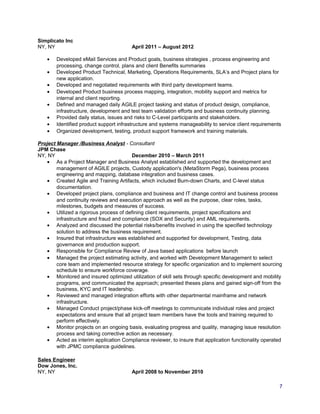 Simplicato Inc
NY, NY April 2011 – August 2012
• Developed eMail Services and Product goals, business strategies , process engineering and
processing, change control, plans and client Benefits summaries
• Developed Product Technical, Marketing, Operations Requirements, SLA’s and Project plans for
new application.
• Developed and negotiated requirements with third party development teams.
• Developed Product business process mapping, integration, mobility support and metrics for
internal and client reporting.
• Defined and managed daily AGILE project tasking and status of product design, compliance,
infrastructure, development and test team validation efforts and business continuity planning.
• Provided daily status, issues and risks to C-Level participants and stakeholders.
• Identified product support infrastructure and systems manageability to service client requirements
• Organized development, testing, product support framework and training materials.
Project Manager /Business Analyst - Consultant
JPM Chase
NY, NY December 2010 – March 2011
• As a Project Manager and Business Analyst established and supported the development and
management of AGILE projects, Custody application's (MetaStorm Pega), business process
engineering and mapping, database integration and business cases.
• Created Agile and Training Artifacts, which included Burn-down Charts, and C-level status
documentation.
• Developed project plans, compliance and business and IT change control and business process
and continuity reviews and execution approach as well as the purpose, clear roles, tasks,
milestones, budgets and measures of success.
• Utilized a rigorous process of defining client requirements, project specifications and
infrastructure and fraud and compliance (SOX and Security) and AML requirements.
• Analyzed and discussed the potential risks/benefits involved in using the specified technology
solution to address the business requirement.
• Insured that infrastructure was established and supported for development, Testing, data
governance and production support.
• Responsible for Compliance Review of Java based applications before launch
• Managed the project estimating activity, and worked with Development Management to select
core team and implemented resource strategy for specific organization and to implement sourcing
schedule to ensure workforce coverage.
• Monitored and insured optimized utilization of skill sets through specific development and mobility
programs, and communicated the approach; presented theses plans and gained sign-off from the
business, KYC and IT leadership.
• Reviewed and managed integration efforts with other departmental mainframe and network
infrastructure.
• Managed Conduct project/phase kick-off meetings to communicate individual roles and project
expectations and ensure that all project team members have the tools and training required to
perform effectively.
• Monitor projects on an ongoing basis, evaluating progress and quality, managing issue resolution
process and taking corrective action as necessary.
• Acted as interim application Compliance reviewer, to insure that application functionality operated
with JPMC compliance guidelines.
Sales Engineer
Dow Jones, Inc.
NY, NY April 2008 to November 2010
7
 