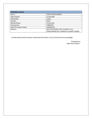 PERSONAL DETAILS
Name: YADAV RAVISHANKAR
Date Of Birth: 11-08-1985
Nationality: Indian
Gender : Male
Marital Status: Unmarried
Passport No.: F9096230
Date Of Passport Expiry: 30/08/2016
Address: BI/4 TELEPHONE STAFF COLONY G.I.D.C
ANKLESHWAR DIST.-BHARUCH GUJARAT 393002
I hereby declare that the above mentioned information is true to the best of my knowledge.
Thanking You,
Yadav Ravi Shankar
 