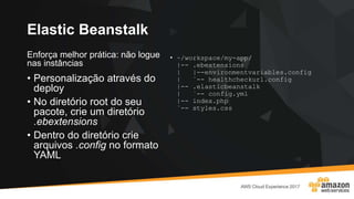 Elastic Beanstalk
Enforça melhor prática: não logue
nas instâncias
• Personalização através do
deploy
• No diretório root do seu
pacote, crie um diretório
.ebextensions
• Dentro do diretório crie
arquivos .config no formato
YAML
• ~/workspace/my-app/
|-- .ebextensions
| |--environmentvariables.config
| `-- healthcheckurl.config
|-- .elasticbeanstalk
| `-- config.yml
|-- index.php
`-- styles.css
 