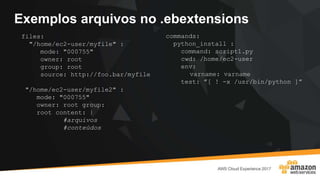 Exemplos arquivos no .ebextensions
files:
"/home/ec2-user/myfile" :
mode: "000755"
owner: root
group: root
source: http://foo.bar/myfile
"/home/ec2-user/myfile2" :
mode: "000755"
owner: root group:
root content: |
#arquivos
#conteúdos
commands:
python_install :
command: script1.py
cwd: /home/ec2-user
env:
varname: varname
test: ”[ ! -x /usr/bin/python ]”
 