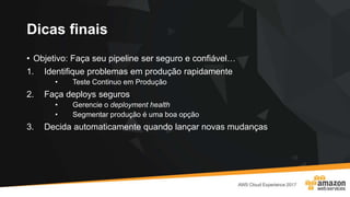 Dicas finais
• Objetivo: Faça seu pipeline ser seguro e confiável…
1. Identifique problemas em produção rapidamente
• Teste Continuo em Produção
2. Faça deploys seguros
• Gerencie o deployment health
• Segmentar produção é uma boa opção
3. Decida automaticamente quando lançar novas mudanças
 