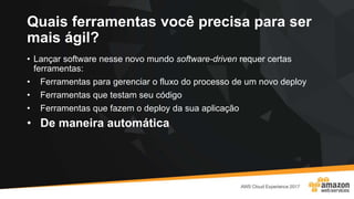 Quais ferramentas você precisa para ser
mais ágil?
• Lançar software nesse novo mundo software-driven requer certas
ferramentas:
• Ferramentas para gerenciar o fluxo do processo de um novo deploy
• Ferramentas que testam seu código
• Ferramentas que fazem o deploy da sua aplicação
• De maneira automática
 
