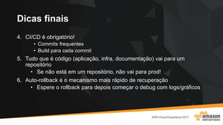Dicas finais
4. CI/CD é obrigatório!
• Commits frequentes
• Build para cada commit
5. Tudo que é código (aplicação, infra, documentação) vai para um
repositório
• Se não está em um repositório, não vai para prod!
6. Auto-rollback é o mecanismo mais rápido de recuperação
• Espere o rollback para depois começar o debug com logs/gráficos
 