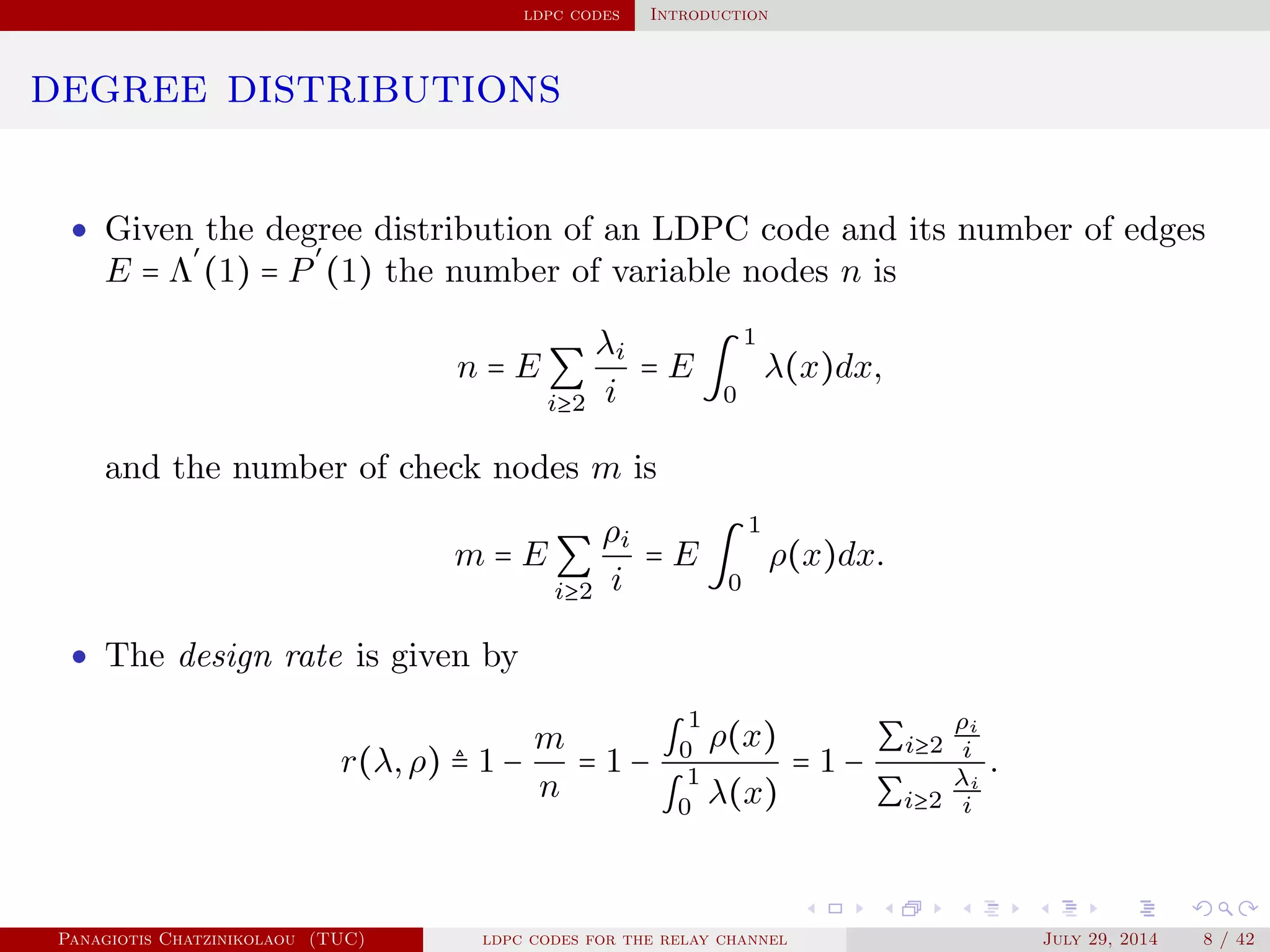 ldpc codes Introduction
degree distributions
• Given the degree distribution of an LDPC code and its number of edges
E = Λ
′
(1) = P
′
(1) the number of variable nodes n is
n = E ∑
i≥2
λi
i
= E ∫
1
0
λ(x)dx,
and the number of check nodes m is
m = E ∑
i≥2
ρi
i
= E ∫
1
0
ρ(x)dx.
• The design rate is given by
r(λ,ρ) ≜ 1 −
m
n
= 1 −
∫
1
0 ρ(x)
∫
1
0 λ(x)
= 1 −
∑i≥2
ρi
i
∑i≥2
λi
i
.
Panagiotis Chatzinikolaou (TUC) ldpc codes for the relay channel July 29, 2014 8 / 42
 