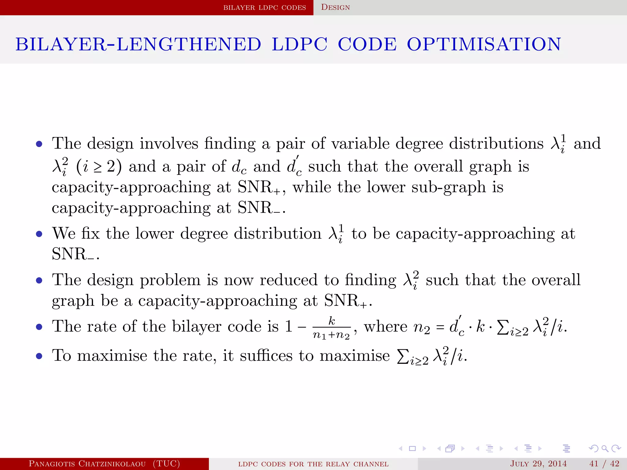 bilayer ldpc codes Design
bilayer-lengthened ldpc code optimisation
• The design involves ﬁnding a pair of variable degree distributions λ1
i and
λ2
i (i ≥ 2) and a pair of dc and d
′
c such that the overall graph is
capacity-approaching at SNR+, while the lower sub-graph is
capacity-approaching at SNR−.
• We ﬁx the lower degree distribution λ1
i to be capacity-approaching at
SNR−.
• The design problem is now reduced to ﬁnding λ2
i such that the overall
graph be a capacity-approaching at SNR+.
• The rate of the bilayer code is 1 − k
n1+n2
, where n2 = d
′
c ⋅ k ⋅ ∑i≥2 λ2
i /i.
• To maximise the rate, it suﬃces to maximise ∑i≥2 λ2
i /i.
Panagiotis Chatzinikolaou (TUC) ldpc codes for the relay channel July 29, 2014 41 / 42
 