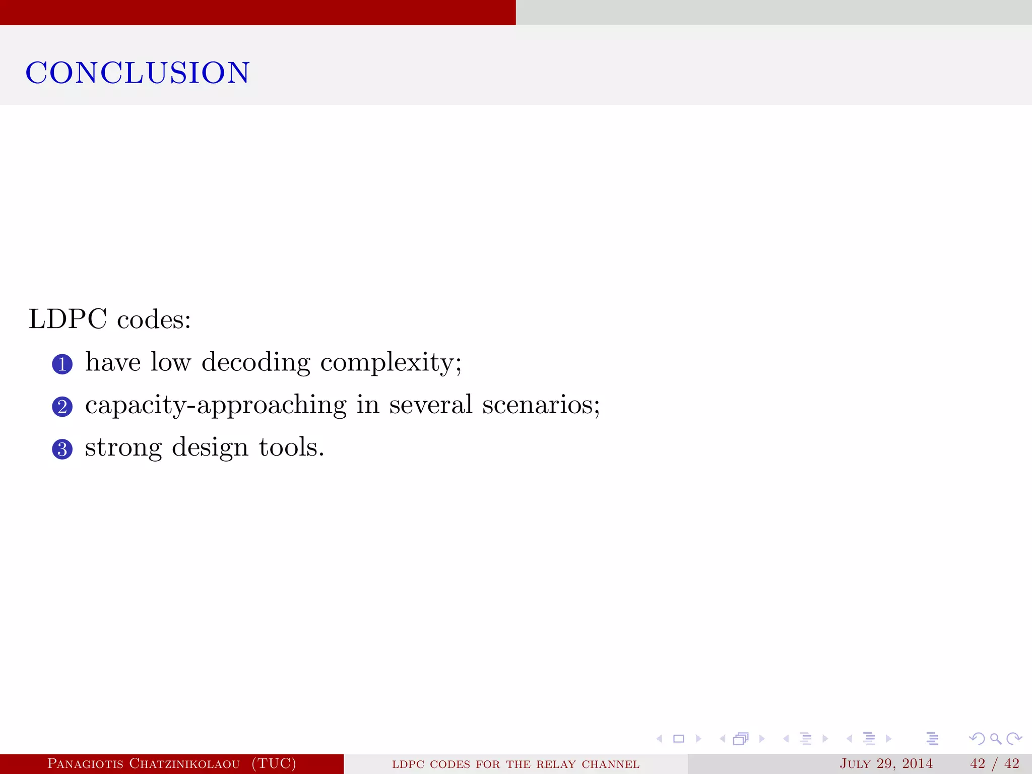 conclusion
LDPC codes:
1 have low decoding complexity;
2 capacity-approaching in several scenarios;
3 strong design tools.
Panagiotis Chatzinikolaou (TUC) ldpc codes for the relay channel July 29, 2014 42 / 42
 