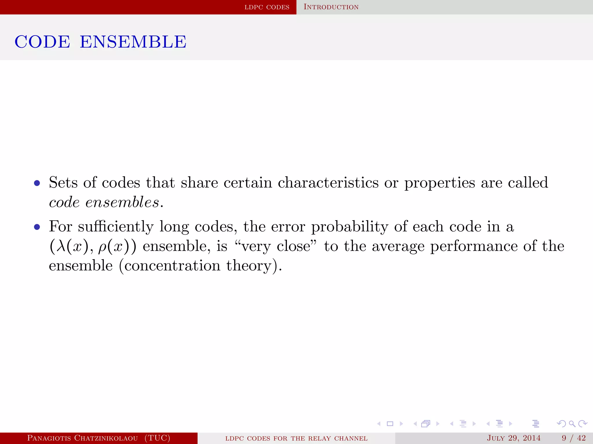 ldpc codes Introduction
code ensemble
• Sets of codes that share certain characteristics or properties are called
code ensembles.
• For suﬃciently long codes, the error probability of each code in a
(λ(x), ρ(x)) ensemble, is “very close” to the average performance of the
ensemble (concentration theory).
Panagiotis Chatzinikolaou (TUC) ldpc codes for the relay channel July 29, 2014 9 / 42
 