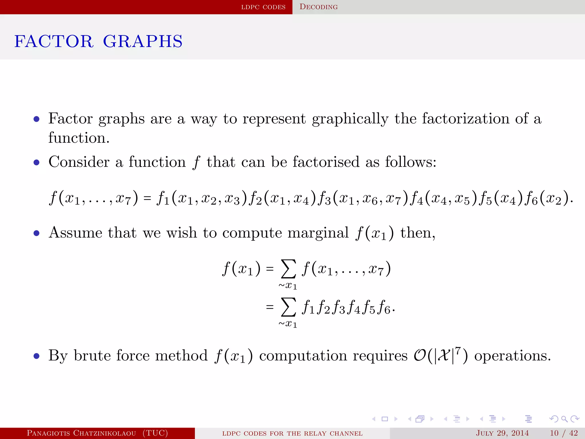ldpc codes Decoding
factor graphs
• Factor graphs are a way to represent graphically the factorization of a
function.
• Consider a function f that can be factorised as follows:
f(x1,...,x7) = f1(x1,x2,x3)f2(x1,x4)f3(x1,x6,x7)f4(x4,x5)f5(x4)f6(x2).
• Assume that we wish to compute marginal f(x1) then,
f(x1) = ∑
∼x1
f(x1,...,x7)
= ∑
∼x1
f1f2f3f4f5f6.
• By brute force method f(x1) computation requires O( X 7
) operations.
Panagiotis Chatzinikolaou (TUC) ldpc codes for the relay channel July 29, 2014 10 / 42
 