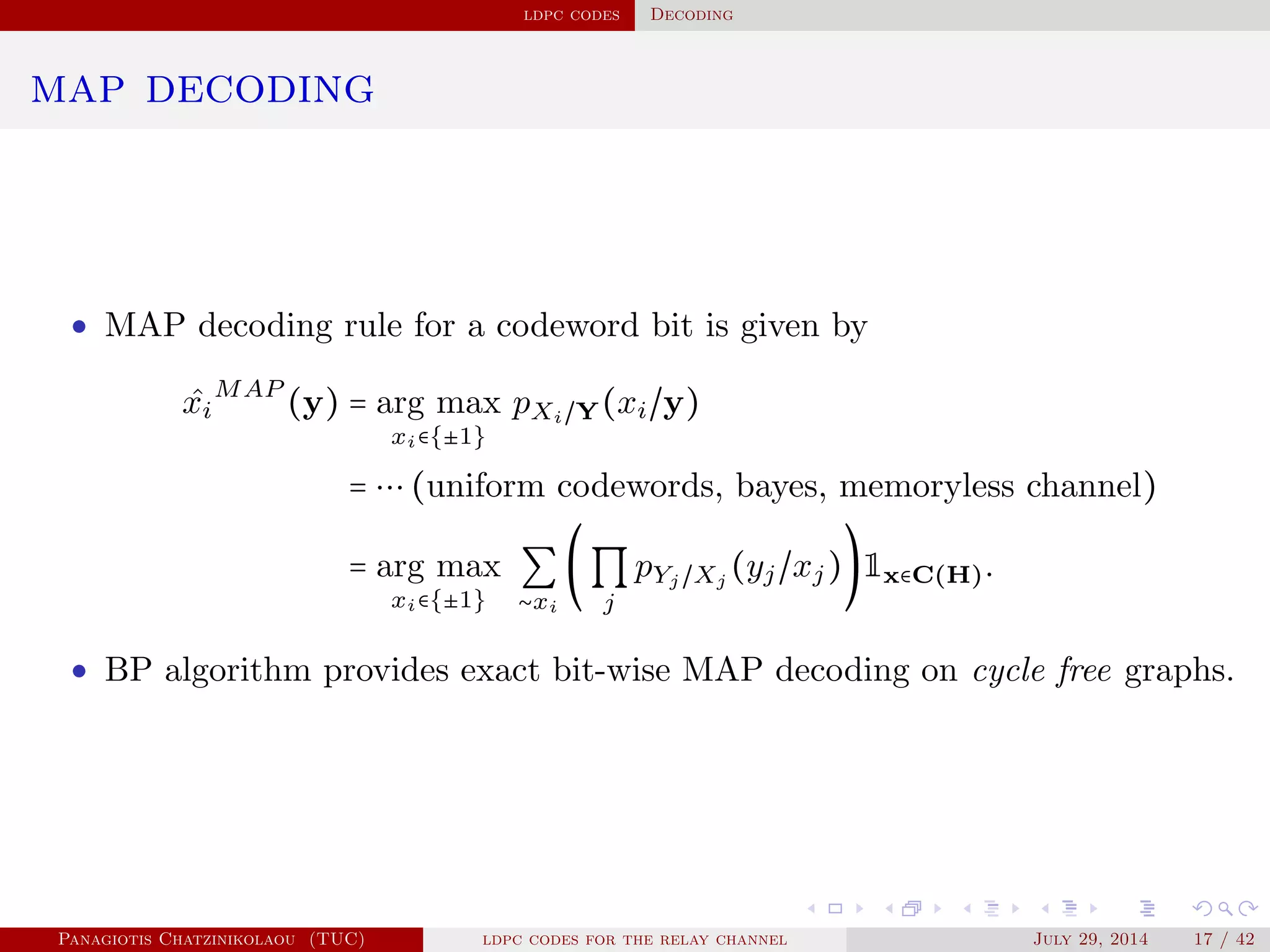 ldpc codes Decoding
map decoding
• MAP decoding rule for a codeword bit is given by
ˆxi
MAP
(y) = arg max
xi∈{±1}
pXi/Y(xi/y)
= ⋯ (uniform codewords, bayes, memoryless channel)
= arg max
xi∈{±1}
∑
∼xi
(∏
j
pYj /Xj
(yj/xj))1x∈C(H).
• BP algorithm provides exact bit-wise MAP decoding on cycle free graphs.
Panagiotis Chatzinikolaou (TUC) ldpc codes for the relay channel July 29, 2014 17 / 42
 