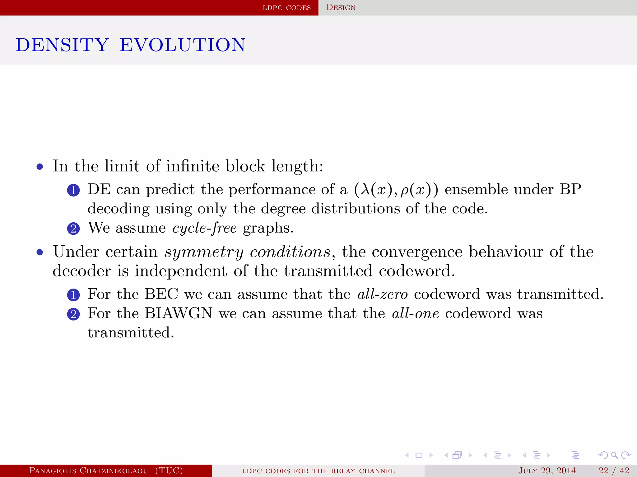 ldpc codes Design
density evolution
• In the limit of inﬁnite block length:
1 DE can predict the performance of a (λ(x), ρ(x)) ensemble under BP
decoding using only the degree distributions of the code.
2 We assume cycle-free graphs.
• Under certain symmetry conditions, the convergence behaviour of the
decoder is independent of the transmitted codeword.
1 For the BEC we can assume that the all-zero codeword was transmitted.
2 For the BIAWGN we can assume that the all-one codeword was
transmitted.
Panagiotis Chatzinikolaou (TUC) ldpc codes for the relay channel July 29, 2014 22 / 42
 