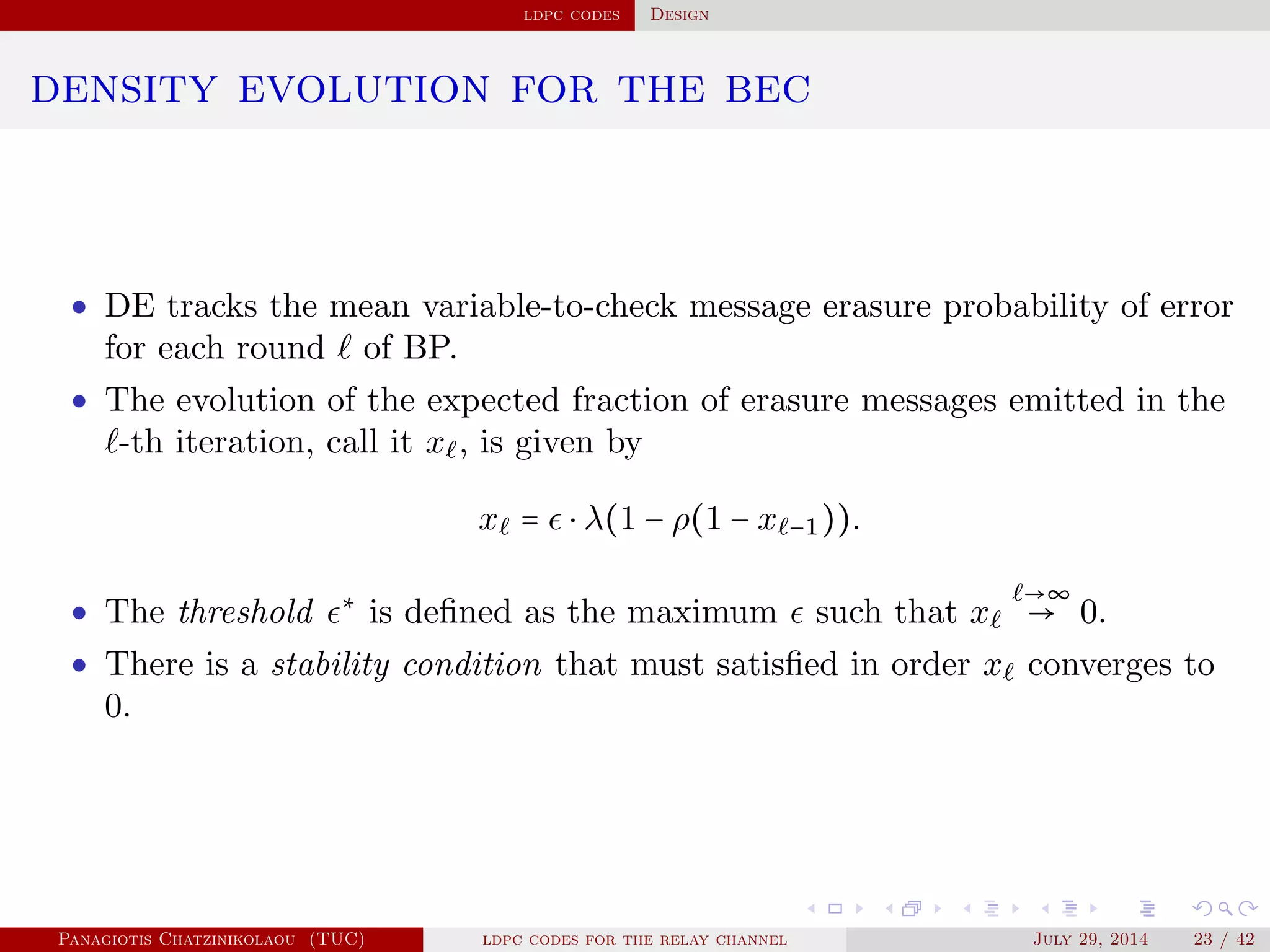 ldpc codes Design
density evolution for the bec
• DE tracks the mean variable-to-check message erasure probability of error
for each round of BP.
• The evolution of the expected fraction of erasure messages emitted in the
-th iteration, call it x , is given by
x = ⋅ λ(1 − ρ(1 − x −1)).
• The threshold ∗
is deﬁned as the maximum such that x
→∞
→ 0.
• There is a stability condition that must satisﬁed in order x converges to
0.
Panagiotis Chatzinikolaou (TUC) ldpc codes for the relay channel July 29, 2014 23 / 42
 