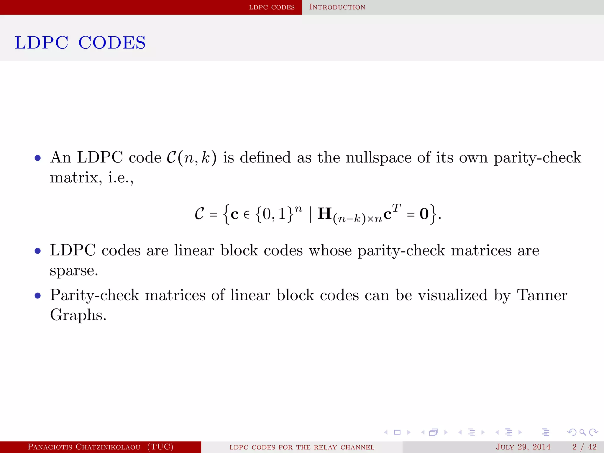 ldpc codes Introduction
ldpc codes
• An LDPC code C(n,k) is deﬁned as the nullspace of its own parity-check
matrix, i.e.,
C = {c ∈ {0,1}n
H(n−k)×ncT
= 0}.
• LDPC codes are linear block codes whose parity-check matrices are
sparse.
• Parity-check matrices of linear block codes can be visualized by Tanner
Graphs.
Panagiotis Chatzinikolaou (TUC) ldpc codes for the relay channel July 29, 2014 2 / 42
 