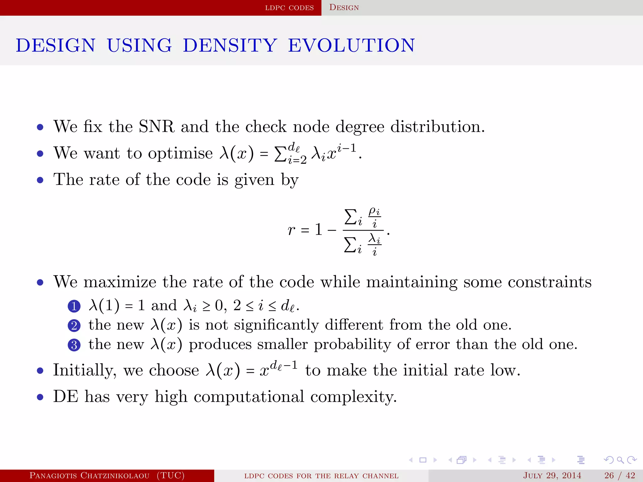ldpc codes Design
design using density evolution
• We ﬁx the SNR and the check node degree distribution.
• We want to optimise λ(x) = ∑
d
i=2 λixi−1
.
• The rate of the code is given by
r = 1 −
∑i
ρi
i
∑i
λi
i
.
• We maximize the rate of the code while maintaining some constraints
1 λ(1) = 1 and λi ≥ 0, 2 ≤ i ≤ d .
2 the new λ(x) is not signiﬁcantly diﬀerent from the old one.
3 the new λ(x) produces smaller probability of error than the old one.
• Initially, we choose λ(x) = xd −1
to make the initial rate low.
• DE has very high computational complexity.
Panagiotis Chatzinikolaou (TUC) ldpc codes for the relay channel July 29, 2014 26 / 42
 
