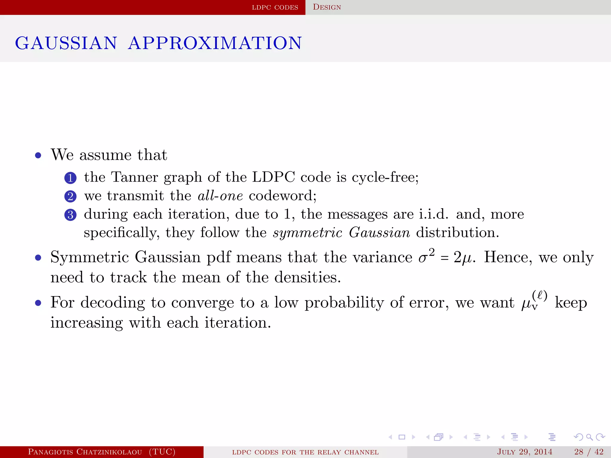ldpc codes Design
gaussian approximation
• We assume that
1 the Tanner graph of the LDPC code is cycle-free;
2 we transmit the all-one codeword;
3 during each iteration, due to 1, the messages are i.i.d. and, more
speciﬁcally, they follow the symmetric Gaussian distribution.
• Symmetric Gaussian pdf means that the variance σ2
= 2µ. Hence, we only
need to track the mean of the densities.
• For decoding to converge to a low probability of error, we want µ
( )
v keep
increasing with each iteration.
Panagiotis Chatzinikolaou (TUC) ldpc codes for the relay channel July 29, 2014 28 / 42
 