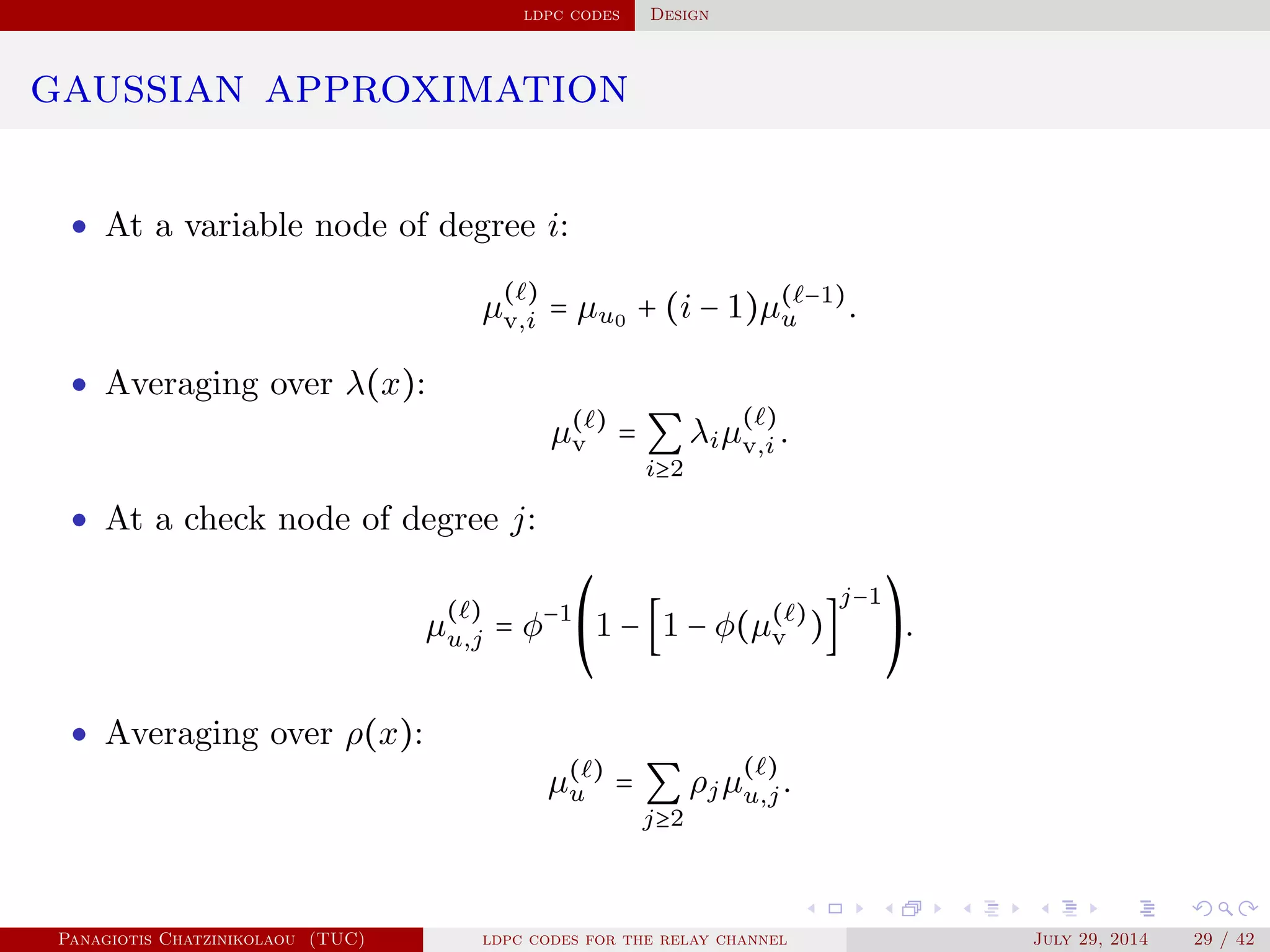 ldpc codes Design
gaussian approximation
• At a variable node of degree i:
µ
( )
v,i = µu0 + (i − 1)µ( −1)
u .
• Averaging over λ(x):
µ( )
v = ∑
i≥2
λiµ
( )
v,i .
• At a check node of degree j:
µ
( )
u,j = φ−1⎛
⎝
1 − [1 − φ(µ( )
v )]
j−1⎞
⎠
.
• Averaging over ρ(x):
µ( )
u = ∑
j≥2
ρjµ
( )
u,j.
Panagiotis Chatzinikolaou (TUC) ldpc codes for the relay channel July 29, 2014 29 / 42
 