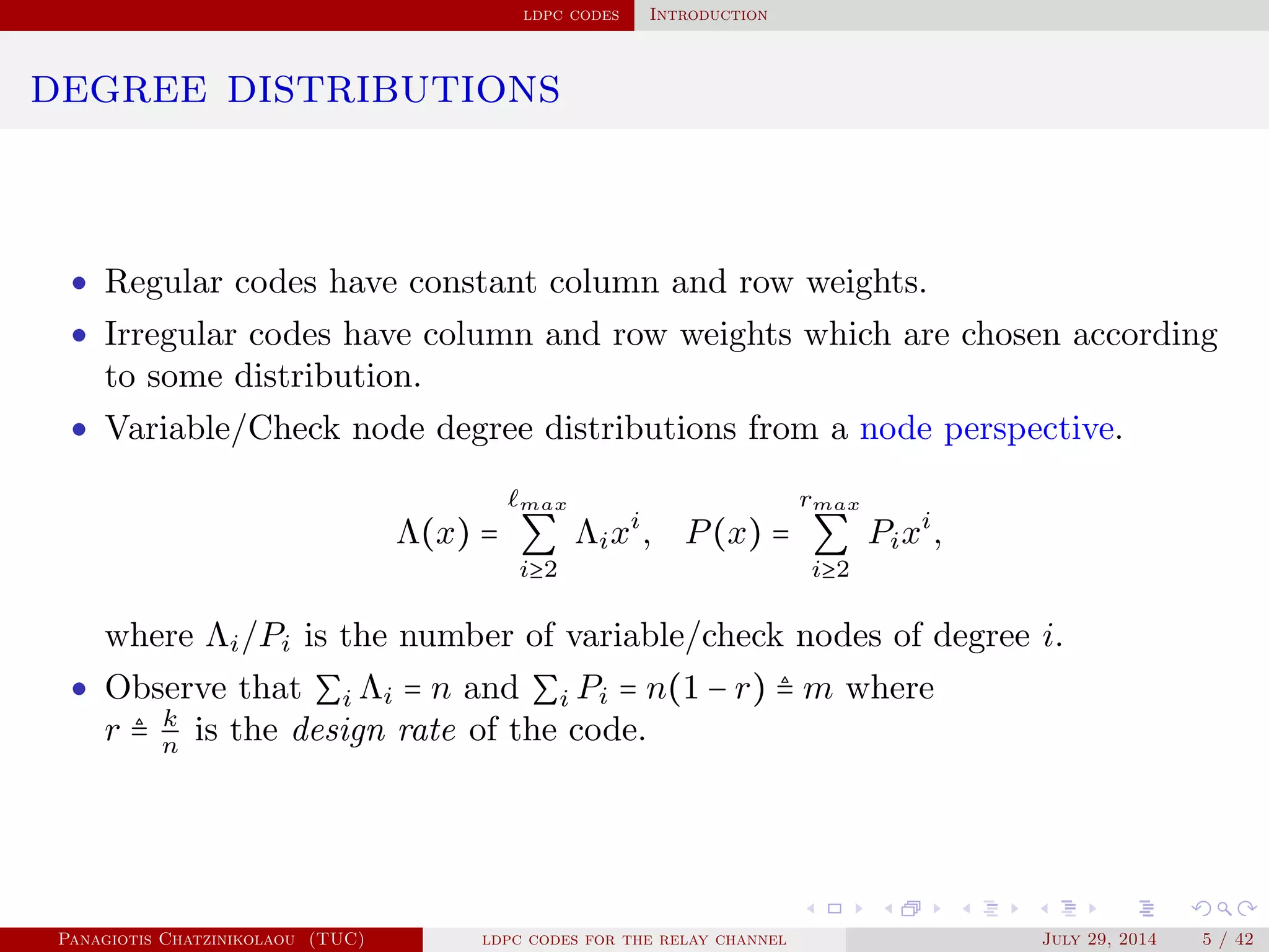 ldpc codes Introduction
degree distributions
• Regular codes have constant column and row weights.
• Irregular codes have column and row weights which are chosen according
to some distribution.
• Variable/Check node degree distributions from a node perspective.
Λ(x) =
max
∑
i≥2
Λixi
, P(x) =
rmax
∑
i≥2
Pixi
,
where Λi/Pi is the number of variable/check nodes of degree i.
• Observe that ∑i Λi = n and ∑i Pi = n(1 − r) ≜ m where
r ≜ k
n
is the design rate of the code.
Panagiotis Chatzinikolaou (TUC) ldpc codes for the relay channel July 29, 2014 5 / 42
 