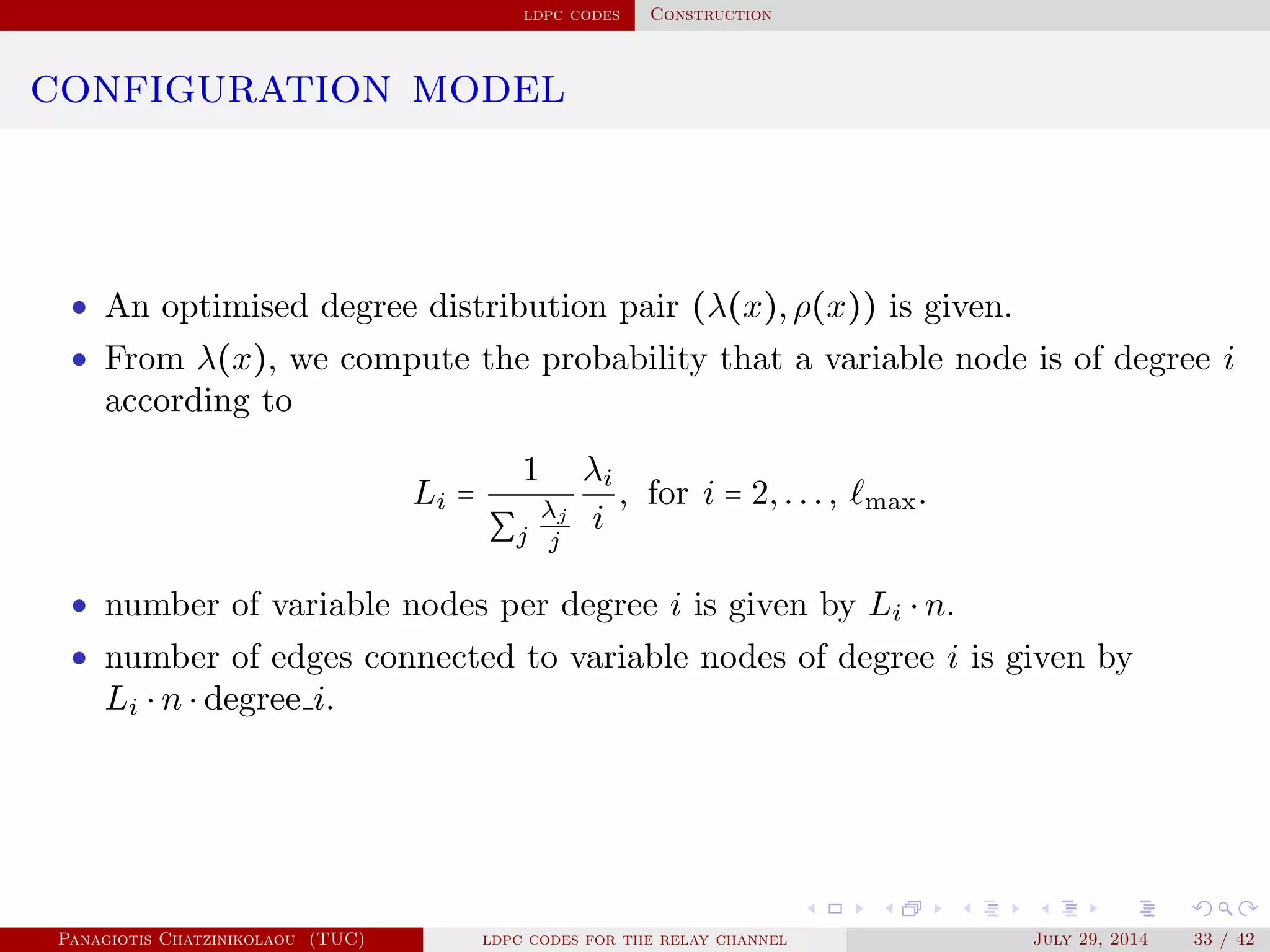 ldpc codes Construction
configuration model
• An optimised degree distribution pair (λ(x),ρ(x)) is given.
• From λ(x), we compute the probability that a variable node is of degree i
according to
Li =
1
∑j
λj
j
λi
i
, for i = 2,..., max.
• number of variable nodes per degree i is given by Li ⋅ n.
• number of edges connected to variable nodes of degree i is given by
Li ⋅ n ⋅ degree i.
Panagiotis Chatzinikolaou (TUC) ldpc codes for the relay channel July 29, 2014 33 / 42
 