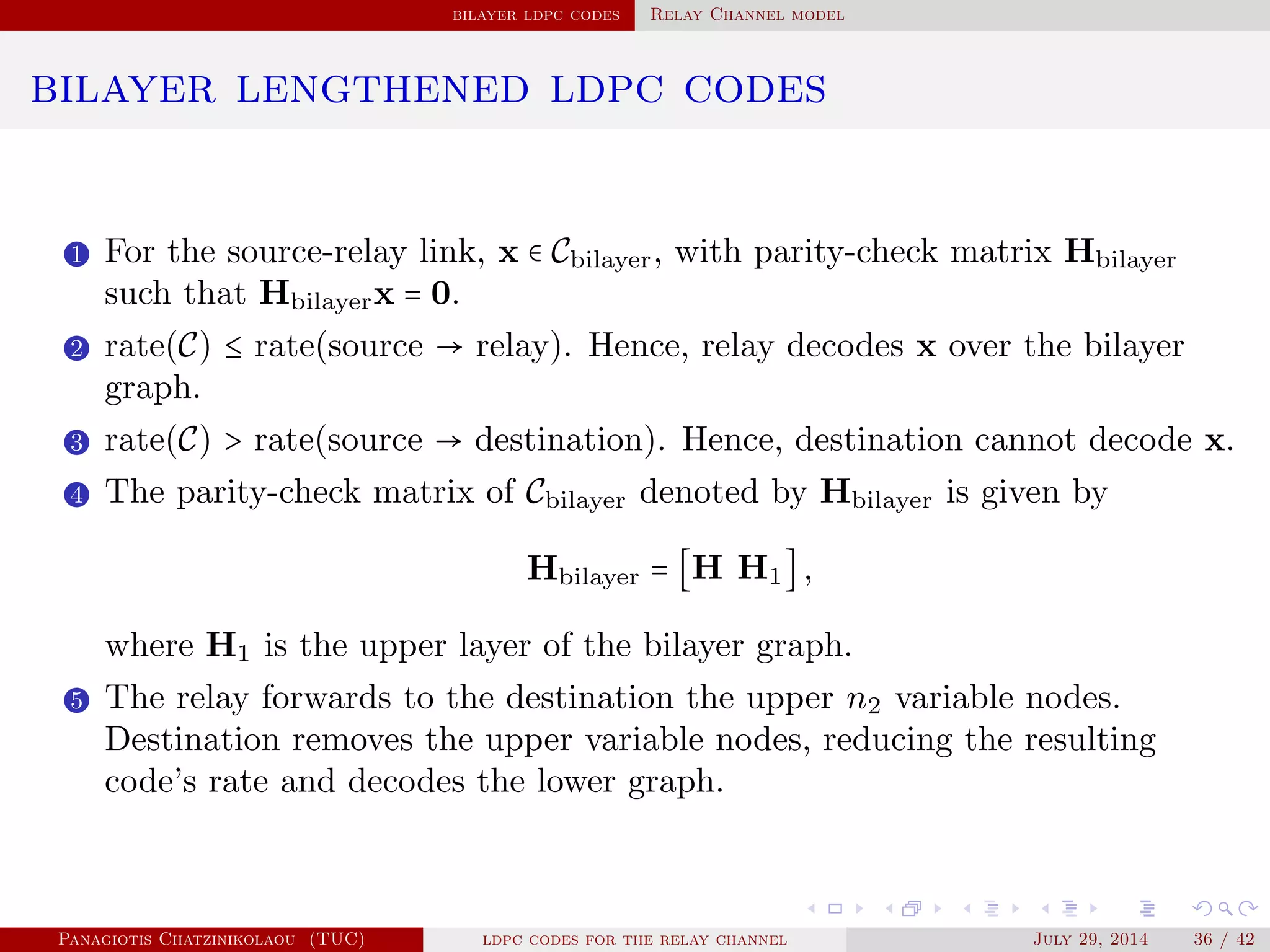 bilayer ldpc codes Relay Channel model
bilayer lengthened ldpc codes
1 For the source-relay link, x ∈ Cbilayer, with parity-check matrix Hbilayer
such that Hbilayerx = 0.
2 rate(C) ≤ rate(source → relay). Hence, relay decodes x over the bilayer
graph.
3 rate(C) > rate(source → destination). Hence, destination cannot decode x.
4 The parity-check matrix of Cbilayer denoted by Hbilayer is given by
Hbilayer = [H H1],
where H1 is the upper layer of the bilayer graph.
5 The relay forwards to the destination the upper n2 variable nodes.
Destination removes the upper variable nodes, reducing the resulting
code’s rate and decodes the lower graph.
Panagiotis Chatzinikolaou (TUC) ldpc codes for the relay channel July 29, 2014 36 / 42
 
