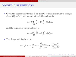 ldpc codes Introduction
degree distributions
• Given the degree distribution of an LDPC code and its number of edges
E = Λ
′
(1) = P
′
(1) the number of variable nodes n is
n = E ∑
i≥2
λi
i
= E ∫
1
0
λ(x)dx,
and the number of check nodes m is
m = E ∑
i≥2
ρi
i
= E ∫
1
0
ρ(x)dx.
• The design rate is given by
r(λ,ρ) ≜ 1 −
m
n
= 1 −
∫
1
0 ρ(x)
∫
1
0 λ(x)
= 1 −
∑i≥2
ρi
i
∑i≥2
λi
i
.
Panagiotis Chatzinikolaou (TUC) ldpc codes for the relay channel July 29, 2014 8 / 42
 