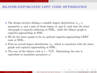 bilayer ldpc codes Design
bilayer-expurgated ldpc code optimisation
• The design involves ﬁnding a variable degree distribution λi,j, a
parameter η, and a pair of check degree dc and d
′
c such that the lower
sub-graph is capacity-achieving at SNR+, while the bilayer graph is
capacity-approaching at SNR−.
• We ﬁx the lower graph to be an optimal capacity-approaching LDPC
code at SNR+.
• Find an overall degree distribution λi,j which is consistent with the lower
graph and capacity-approaching at SNR−.
• The rate of the bilayer code is 1 − k1+k2
n
. Maximizing the rate is
equivalent to maximize parameter η.
Panagiotis Chatzinikolaou (TUC) ldpc codes for the relay channel July 29, 2014 40 / 42
 