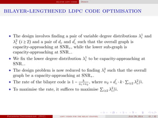bilayer ldpc codes Design
bilayer-lengthened ldpc code optimisation
• The design involves ﬁnding a pair of variable degree distributions λ1
i and
λ2
i (i ≥ 2) and a pair of dc and d
′
c such that the overall graph is
capacity-approaching at SNR+, while the lower sub-graph is
capacity-approaching at SNR−.
• We ﬁx the lower degree distribution λ1
i to be capacity-approaching at
SNR−.
• The design problem is now reduced to ﬁnding λ2
i such that the overall
graph be a capacity-approaching at SNR+.
• The rate of the bilayer code is 1 − k
n1+n2
, where n2 = d
′
c ⋅ k ⋅ ∑i≥2 λ2
i /i.
• To maximise the rate, it suﬃces to maximise ∑i≥2 λ2
i /i.
Panagiotis Chatzinikolaou (TUC) ldpc codes for the relay channel July 29, 2014 41 / 42
 