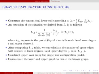 bilayer ldpc codes Construction
bilayer expurgated construction
• Construct the conventional lower code according to λi = 1
η ∑j≥0
i
i+j
λi,j.
• An extension of the equation we derived from Li is as follows:
Li,j =
1
∑k ∑
λk,
k+
⋅
λi,j
i + j
, i ≥ 2, j ≥ 0,
where Li,j represents the probability of a variable node be of lower degree
i and upper degree j.
• After computing Li,j table, we can calculate the number of upper edges
with respect to lower degrees i and upper degrees j, as n ⋅ Li,j ⋅ j.
• Construct upper layer using the single user conﬁguration model.
• Concatenate the lower and upper graph to create the bilayer graph.
Panagiotis Chatzinikolaou (TUC) ldpc codes for the relay channel July 29, 2014 42 / 42
 